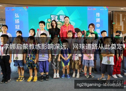 李娜启蒙教练影响深远,网球道路从此奠定 李娜启蒙教练影响深远,网球道路从此奠定