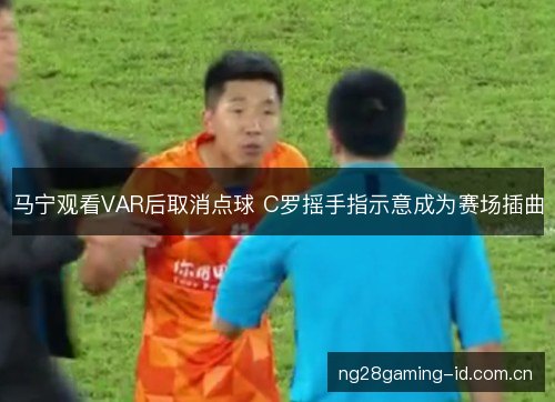 马宁观看VAR后取消点球 C罗摇手指示意成为赛场插曲